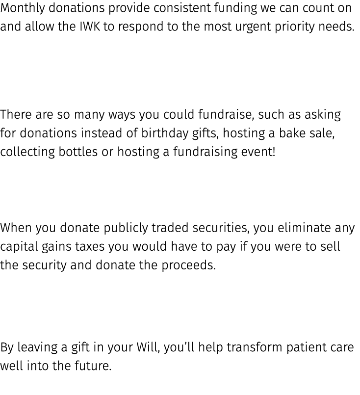 Monthly donations provide consistent funding we can count on and allow the IWK to respond to the most urgent priority...