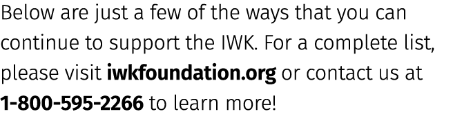 Below are just a few of the ways that you can continue to support the IWK. For a complete list, please visit iwkfound...