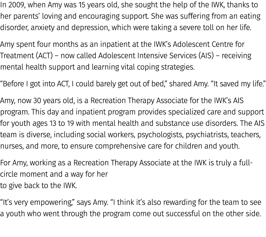 In 2009, when Amy was 15 years old, she sought the help of the IWK, thanks to her parents’ loving and encouraging sup...