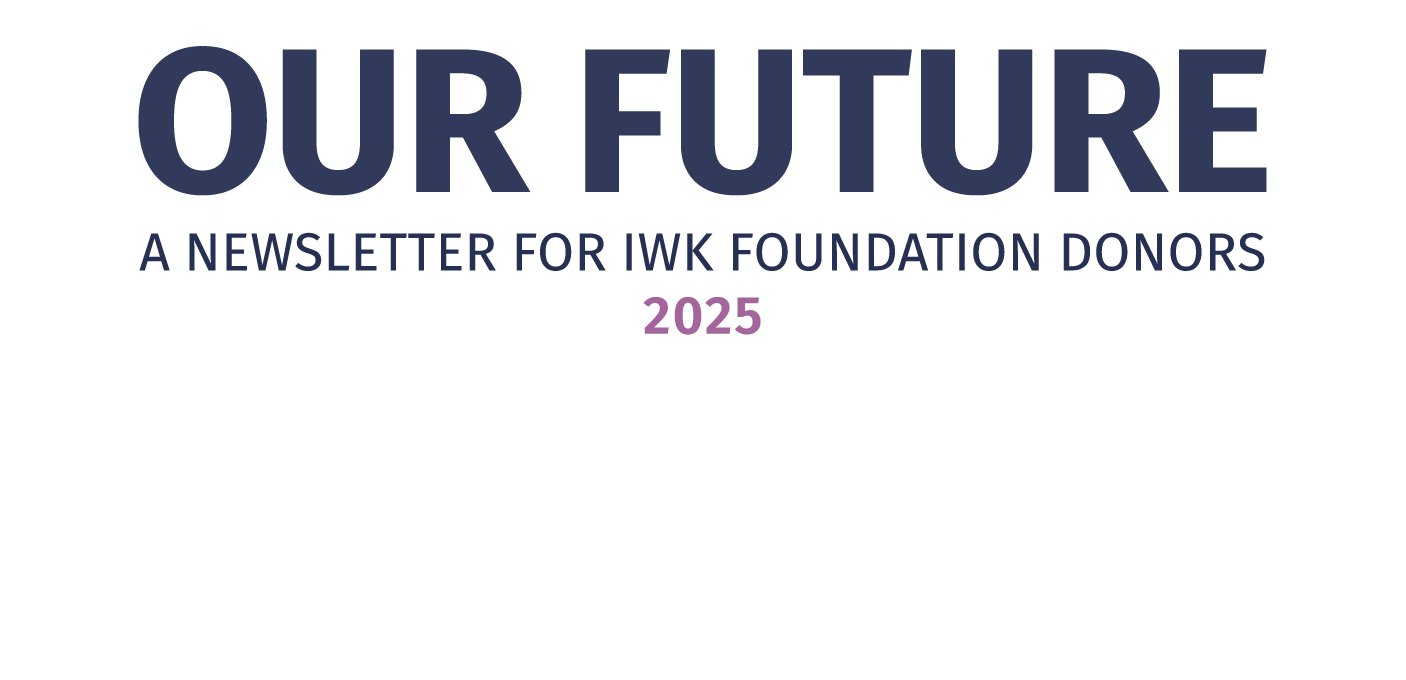 Our Future A Newsletter for IWK Foundation Donors 2025