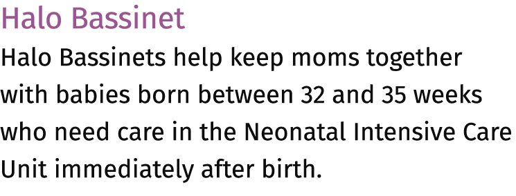 Halo Bassinet Halo Bassinets help keep moms together with babies born between 32 and 35 weeks who need care in the Ne...